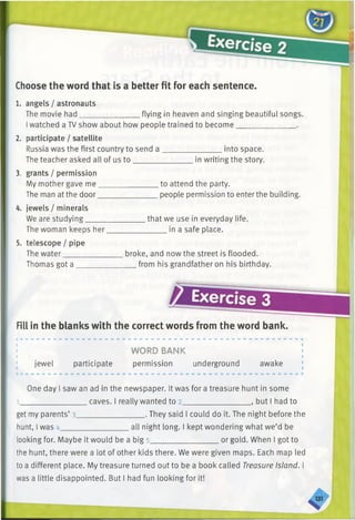 Choose the word that is a better fit for each sentence.
1. angels / astronauts
The movie had_______________ flying in heaven and singing beautiful songs.
Iwatched a TV show about how people trained to become_______________ .
2. participate / satellite
Russia was the first country to send a ________________into space.
The teacher asked all of us to_______________ in writing the story.
3. grants / permission
My mother gave me_______________ to attend the party.
The man at the door_______________ people permission to enterthe building.
4. jewels / minerals
We are studying_______________ that we use in everyday life.
The woman keeps her.
5. telescope / pipe
The water___________
in a safe place.
Thomas got a
broke, and now the street is flooded.
from his grandfather on his birthday.
Exercise 3
Fill in the blanks with the correct words from the word bank.
WORD BANK
jewel participate permission underground awake
One day I saw an ad in the newspaper. It was for a treasure hunt in some
_________________ caves. I really wanted to 2____________ . but I had to
______________ . They said I could do it. The night before theget my parents’ 3_____________
hunt, I was 4_________________ all night long. I kept wondering what we’d be
looking for. Maybe it would be a big 5__________________or gold. When I got to
the hunt, there were a lot of other kids there. We were given maps. Each map led
to a different place. My treasure turned out to be a book called Treasure Island. I
was a little disappointed. But I had fun looking for it!
 