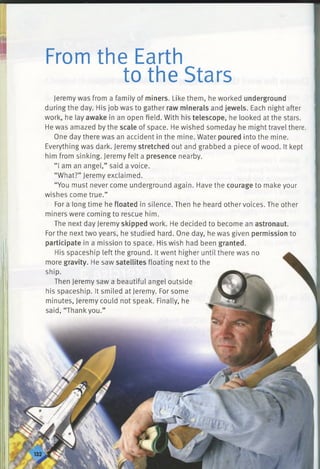 II
From the Earth
to the Stars
Jeremy was from a family of miners. Like them, he worked underground
during the day. His job was to gather raw minerals and jewels. Each night after
work, he lay awake in an open field. With his telescope, he looked at the stars.
He was amazed by the scale of space. He wished someday he might travel there.
One day there was an accident in the mine. Water poured into the mine.
Everything was dark. Jeremy stretched out and grabbed a piece of wood. It kept
him from sinking. Jeremy felt a presence nearby.
“ I am an angel,” said a voice.
“What?” Jeremy exclaimed.
“You must never come underground again. Have the courage to make your
wishes come true.”
For a long time he floated in silence. Then he heard other voices. The other
miners were coming to rescue him.
The next day Jeremy skipped work. He decided to become an astronaut.
For the next two years, he studied hard. One day, he was given permission to
participate in a mission to space. His wish had been granted.
His spaceship left the ground. It went higher until there was no
more gravity. He saw satellites floating next to the
ship.
Then Jeremy saw a beautiful angel outside
his spaceship. It smiled at Jeremy. For some
minutes, Jeremy could not speak. Finally, he
said, “Thankyou.”
 