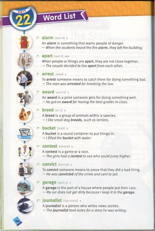 r
c
fi
f
r
alarm [alarm] n.
An alarm is something that warns people of danger.
— When the students heard the fire alarm, they left the building.
apart [apart] adv.
When people or things are apart, they are not close together.
-» The couple decided to live apart from each other.
arrest [arest] v.
To arrest someone means to catch them for doing something bad.
-*■The man was arrested for breaking the law.
award [aword] n.
An award is a prize someone gets for doing something well.
—He got an award for having the bestgrades in class.
breed ibitd] n.
A breed is a group of animals within a species.
-* I like small dog breeds, such as terriers.
bucket IbAkit] n.
A bucket is a round containerto put things in.
-* I filled the bucket with water.
contest [kantest] n.
A contest is a game or a race.
-+The girls had a contest to see who could jump higher.
convict [kanvikt] v.
To convict someone means to prove that they did a bad thing.
-* He was convicted ofthe crime and sent tojail.
garage [gard:3] n.
A garage is the part of a house where people put their cars.
-* My car does notget dirty because I keep it in the garage.
journalist [d3a:malist] n.
A journalist is a person who writes news stories.
-►Thejournalist took notes for a story he was writing.
 