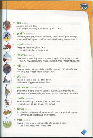 pup [pAp] n.
A pup is a young dog.
-»All the girl wanted for her birthday was a pup.
qualify [kwalafai] v.
To qualify is to get, or to be declared, adequate or good enough.
-*■He qualified to go to the final match by beating the opponent.
repair [ripear] v.
To repair something is to fix it.
-*•I repaired the flat tire on my car.
resume [rizu:m] V.
To resume something means to start it again after taking a break.
->Iputthe newspaperdown to eat breakfast. Then I resumed reading.
rob [rab] v.
To rob a person or place is to take their property by using force.
-*A thiefhas robbed me ofmypassport.
slip [slip] v.
To slip means to slide and fall down.
-» The man slipped on the wetfloor.
somewhat [sAm/?wdt] adv.
Somewhat means to some degree, but not to a large degree.
-*■James was somewhat upset when he had to move some boxes.
stable [steibl] adj.
When something is stable, it will not fall over.
-* The chair is stable. Its legs are strong.
tissue [tffu:] n.
A tissue is a soft piece of paper people use to wipe their noses.
-* There was a boxoftissue on the table.
yard yard] n.
A yard is the ground just outside of a person’s house.
-*■The girls jumped rope in the yard.
 