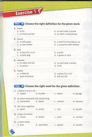 fEsSMQ Choose the right definition for the given word.
1. repair
a. to fix
c. to slide and fall
2. tissue
a. a soft paper
c. a news writer
3. pup
a. a place fora car
c. a baby dog
4. resume
a. to slide and fall
c. to prove
5. stable
a. a little bit
c. type of animal
b. to start after a break
d. to catch a bad person
b. a machine that blows air
d. a container with wheels
b. a prize
d. a game or race
b. to start after a break
d. to fix
b. a place for a car
d. will not fall
l:A iiQ Choose the right word for the given definition.
c. alarm d. garage
1. a place to put a car
a. stable b. bucket
2. to prove someone did a bad thing
a. somewhat b. repair
3. not close together
a. apart b. arrest
4. a type of animal
a. tissue
5. a news writer
a. pup
b. breed
b. journalist
c. convict
c. slip
c. yard
c. award
d. resume
d. qualify
d. contest
d. qualify
 