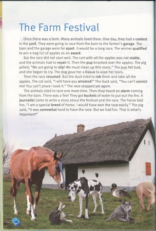I The Farm Festival
Once there was a farm. Many animals lived there. One day, they had a contest
in the yard. They were going to race from the barn to the farmer’s garage. The
barn and the garage were far apart. It would be a long race. The winner qualified
to win a bag full of apples as an award.
But the race did not start well. The cart with all the apples was not stable,
and the animals had to repair it. Then the pup knocked over the apples. The pig
yelled, “We are going to slip! We must clean up this mess.” The pup felt bad,
and she began to cry. The dog gave her a tissue to wipe her tears.
Then the race resumed. But the duck tried to rob them and take all the
apples. The cat said, “ I will have you arrested!” The duck said, “You can’t convict
me! You can’t prove I took it.” The race stopped yet again.
The animals tried to race one more time. Then they heard an alarm coming
from the barn. There was a fire! They got buckets of water to put out the fire. A
journalist came to write a story about the festival and the race. The horse told
her, “I am a special breed of horse. I would have won the race easily.” The pig
said, “ It was somewhat hard to have the race. But we had fun. That is what’s
 