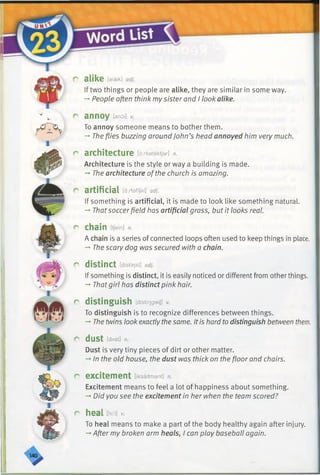 r alike [alaik] adj.
If two things or people are alike, they are similar in some way.
-* People often think mysister and I look alike.
r annoy fenoo*
To annoy someone means to bother them.
-* Theflies buzzing aroundJohn’s head annoyed him very much.
r architecture [d:rketektjar] n.
Architecture is the style or way a building is made.
-» The architecture ofthe church is amazing.
r artificial [d:rtafijal] adj.
If something is artificial, it is made to look like something natural.
-* Thatsoccerfield has artificial grass, but it looks real.
r chain [tfein] n.
A chain is a series of connected loops often used to keep things in place.
-» The scary dog was secured with a chain.
r distinct [distfrjkt] adj.
Ifsomething is distinct, it is easily noticed or different from other things.
-+Thatgirl has distinct pink hair.
r distinguish [disti'rjgwiJ] v.
To distinguish is to recognize differences between things.
->The twins look exactlythe same. Itis hard todistinguish between them.
r dust [dASt] n.
Dust is very tiny pieces of dirt or other matter.
-+In the old house, the dust was thick on the floor and chairs.
r excitement [iksaitmant] n.
Excitement means to feel a lot of happiness about something.
-* Did you see the excitement in her when the team scored?
r heal thm] *
To heal means to make a part of the body healthy again after injury.
-*After my broken arm heals, I can play baseball again.
 