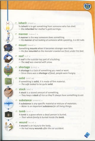 r inherit [inherit] v.
To inherit is to get something from someone who has died.
-* She inherited her mother’s gold earrings.
r manner [m&nax] n.
A manner is the way someone does something.
—His manner ofnotlooking atsomeone while speaking, is a bit rude.
r mount [maunt] v.
Something mounts when it becomes stronger over time.
-» His fear mounted as the monster crawled outfrom under his bed.
r roof [ru:fl n.
A roof is the outside top part of a building.
-» The roofwas covered with snow.
r shortage tjo:rtid3] n.
A shortage is a lack of something you need or want.
-*■Since there was a shortage offood, people were hungry.
r solid [solid] adj.
If something is solid, it is made of firm material.
— The safe looked to be quite solid.
r Stock[stak] n.
A stock is a stored amount of something.
-» They keep a stock ofrice so they’ll always have something to eat.
r substance [sAbstsns] n.
A substance is any specific material or mixture of materials.
-*■Water is an importantsubstance for all living things.
r tomb [tu:m] n.
A tomb is a grave where a dead person is buried.
-» Their whole family is buried inside the tomb.
r wound [wu:nd] n.
A wound is an injury to the body.
He had many wounds after the car accident.
K
 