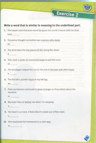 Write a word that is similar in meaning to the underlined part.
i
1. The lawyer said that Jane would be given her uncle’s house after he died,
inhe______
2. The police thought my brotherwas a person who steals,
thi____
3. The wind blew the tiny pieces of dirt along the street,
d ______
4. Tom used a series of connected loops to pull his truck,
ch______
5. The bandages helped the cut on his arm to become well after injury,
h ______
6. The fall left a painful injury to my left leg.
wo_______
7. Their excitement continued to grow stronger as they talked about the
vacation.
m_________
8. My sister likes to bother me when I’m sleeping.
a ________
9. His head is so hard. It feels like it’s made out of firm steel.
s ________
10. She explained the homework in a calm wav,
m
 