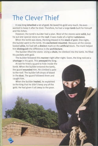 ■
I The Clever Thief
A new king inherited a lot of gold. He loved his gold very much. He even
wanted to keep it after he died. Therefore, he had a large tomb built for himself
and his riches.
However, the tomb’s builder had a plan. Most of the stones were solid, but
he put one special stone on the roof. It was made of a lighter substance.
When the tomb was done, the king moved in his stock of gold. One night,
the builder went to the tomb. His excitement mounted. Because all the stones
looked alike, he had left a distinct mark on the artificial block. The mark helped
him distinguish the difference in the architecture.
The builder lifted the stone. Using a chain, he climbed into the tomb. He filled
his pockets with gold.
The builder followed this manner night after night. Soon, the king noticed a
shortage in his gold. This annoyed the king.
At last he hired a guard to hide inside the
tomb. When the builder entered the tomb,
the guard wounded him. He climbed a pole
to the roof. The builder left drops of blood
in the dust. The guard followed them and
caught him.
When the builder healed, he explained
to the king that he didn’t keep any of the
gold. He had given it all away to the poor.
 