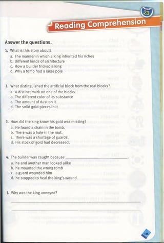 Answer the questions.
1. What is this story about?
a. The manner in which a king inherited his riches
b. Different kinds of architecture
c. How a builder tricked a king
d. Why a tomb had a large pole
2. What distinguished the artificial block from the real blocks?
a. A distinct mark on one of the blocks
b. The different color of its substance
c. The amount of dust on it
d. The solid gold pieces in it
3. How did the king know his gold was missing?
a. He found a chain in the tomb.
b. There was a hole in the roof.
c. There was a shortage of guards.
d. His stock of gold had decreased.
4. The builderwas caught because
a. he and another man looked alike
b. he mounted the wrong tomb
c. a guard wounded him
d. he stopped to heal the king’s wound
5. Why was the king annoyed?
sr
 