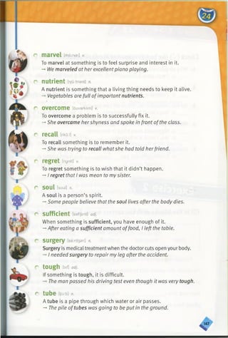 r marvel [maxvsl] v.
To marvel at something is to feel surprise and interest in it.
->1/1/emarveled at her excellentpiano playing.
r nutrient tryu:triant] n.
A nutrient is something that a living thing needs to keep it alive.
-* Vegetables are full ofimportant nutrients.
r overcome [ouvarkAm] v.
To overcome a problem is to successfully fix it.
-*■She overcame hershyness and spoke in front ofthe class.
r recall triko:i]*
To recall something is to remember it.
-»She was trying to recall whatshe had told herfriend.
r regret [ngret] *
To regret something is to wish that it didn’t happen.
->I regret that I was mean to mysister.
r soul [soul] n.
A soul is a person’s spirit.
-*Some people believe that the soul lives after the body dies.
r sufficient [safijsnt] adj.
When something is sufficient, you have enough of it.
->After eating a sufficient amount offood, I left the table.
r surgery [safari] n.
Surgery is medical treatment when the doctor cuts open your body.
-►I needed surgery to repair my leg after the accident.
r tough m adj.
If something is tough, it is difficult.
-» The man passed his driving test even though it was very tough.
r tube [t/u:b] n.
A tube is a pipe through which water or air passes.
-►The pile oftubes was going to be put in the ground.
<7
 