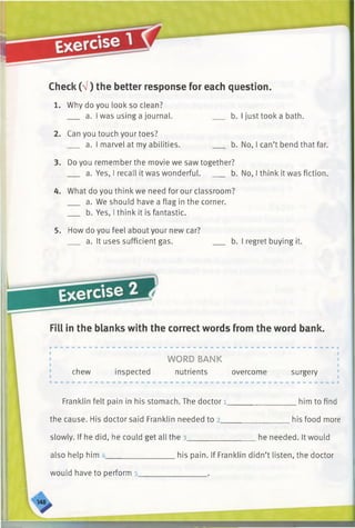 Check (V) the better response for each question.
b. I just took a bath.
1. Why do you look so clean?
a. I was using a journal.
2. Can you touch your toes?
a. I marvel at my abilities. b. No, I can’t bend that far.
3. Do you remember the movie we saw together?
a. Yes, I recall it was wonderful. ___ b. No, I think it was fiction.
4. What do you think we need for our classroom?
a. We should have a flag in the corner.
b. Yes, I think it is fantastic.
5. How do you feel about your new car?
a. It uses sufficient gas. b. I regret buying it.
Exercise
Fill in the blanks with the correct words from the word bank.
chew inspected
WORD BANK
nutrients overcome surgery
him to findFranklin felt pain in his stomach. The doctor l____
the cause. His doctor said Franklin needed to 2_____
slowly. If he did, he could get all the 3______________
also help him _________________ his pain. If Franklin didn’t listen, the doctor
_________his food more
he needed. It would
would have to perform s_
 