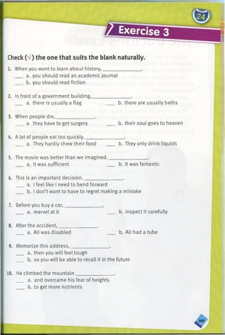 1. When you want to learn about history,______
a. you should read an academic journal
b. you should read fiction
2. In front of a government building,_______________ .
a. there is usually a flag b. there are usually baths
3. When people die,_______________ .
a. they have to get surgery b. their soul goes to heaven
4. A lot of people eat too quickly._______________ .
a. They hardly chew their food ___ b. They only drink liquids
5. The movie was better than we imagined._______________ .
a. It was sufficient b. It was fantastic
6. This is an important decision._______________ .
a. I feel like I need to bend forward
b. I don’t want to have to regret making a mistake
7. Before you buy a car,.
a. marvel at it b. inspect it carefully
8. After the accident,_______________ .
a. Ali was disabled b. Ali had a tube
9. Memorize this address,_______________ .
a. then you will feel tough
b. so you will be able to recall it in the future
Check(V) the one that suits the blank naturally.
10. He climbed the mountain_____________
a. and overcame his fear of heights
b. to get more nutrients
 