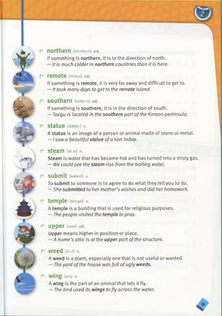 r northern [no:rda:/n] adj.
If something is northern, it is in the direction of north.
-»It is much colder in northern countries than it is here.
r remote [rimout] adj.
If something is remote, it is very far away and difficult to get to.
-* It took many days to get to the remote island.
r southern [sA60:m] adj.
If something is southern, it is in the direction of south.
-» Taegu is located in the southern part ofthe Korean peninsula.
r StatUe [stsetju:] n.
A statue is an image of a person or animal made of stone or metal.
-►I saw a beautiful statue ofa lion today.
r steam tsti:m] n.
Steam is water that has become hot and has turned into a misty gas.
-»l/lle could see the steam rise from the boiling water.
r submit [sebmi't] v.
To submit to someone is to agree to do what they tell you to do.
-►She submitted to her mother’s wishes and did her homework.
r temple [tempal] n.
A temple is a building that is used for religious purposes.
-» The people visited the temple to pray.
r upper [Apar] adj.
Upper means higher in position or place.
-►A home’s attic is at the upper part ofthe structure.
r weed [wmi n.
A weed is a plant, especially one that is not useful or wanted.
— The yard ofthe house was full ofugly weeds.
r wing [win! n.
A wing is the part of an animal that lets it fly.
-+The bird used its wings to fly across the water.
 