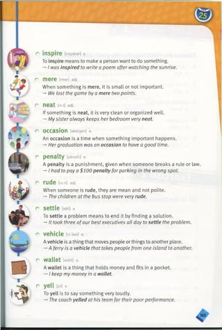 r inspire [inspaiar] v.
To inspire means to make a person want to do something.
->I was inspired to write a poem after watching the sunrise.
r mere Mar] adj.
When something is mere, it is small or not important.
-►We lost the game by a mere two points.
r neat [ni:t] adj.
If something is neat, it is very clean or organized well.
—My sister always keeps her bedroom very neat.
r occasion [akei3an] n.
An occasion is a time when something important happens.
-+Hergraduation was an occasion to have a good time.
r penalty [penalti] n.
A penalty is a punishment, given when someone breaks a rule or law.
-* I had to pay a $100 penalty forparking in the wrong spot.
c rude Md]adj.
When someone is rude, they are mean and not polite.
-* The children at the bus stop were very rude.
r settle feeti] *
To settle a problem means to end it by finding a solution.
-►It took three ofour best executives all day to settle the problem.
r vehicle [vi;iksl] n.
Avehicle is a thingthat moves people orthings to another place.
->A ferry is a vehicle that takes people from one island to another.
r wallet [wdlit] n.
A wallet is a thing that holds money and fits in a pocket.
-»I keep my money in a wallet.
r yell Oei] v.
To yell is to say something very loudly.
-*■The coach yelled at his team for their poorperformance.
%
 