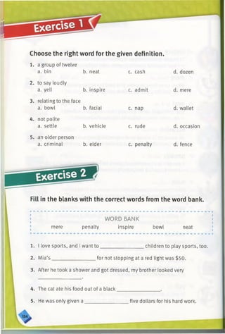 Choose the right word for the given definition.
c. cash
b. inspire
1. a group of twelve
a. bin b. neat
2. to say loudly
a. yell
3. relating to the face
a. bowl b. facial
4. not polite
a. settle b. vehicle
5. an older person
a. criminal b. elder
c. admit
Fill in the blanks with the correct words from the word bank.
mere
WORD BANK
penalty inspire bowl neat
1. I love sports, and I want to__________________children to play sports, too.
2. Mia’s __________________for not stopping at a red light was $50.
3. After he took a shower and got dressed, my brother looked very
4. The cat ate his food out of a black_________________ .
5. He was only given a __________________five dollars for his hard work.
 