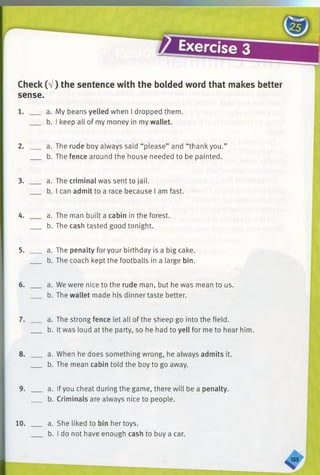 Check (V) the sentence with the bolded word that makes better
sense.
1. ____ a.My beans yelled when I dropped them.
b. I keep all of my money in my wallet.
2. ____ a.The rude boy always said “please” and “thank you.”
b. The fence around the house needed to be painted.
3. ____ a. The criminal was sent to jail.
b. I can admit to a race because I am fast.
4. ____ a. The man built a cabin in the forest.
b. The cash tasted good tonight.
5. ____ a. The penalty for your birthday is a big cake.
b. The coach kept the footballs in a large bin.
6. ____ a. We were nice to the rude man, but he was mean to us.
b. The wallet made his dinner taste better.
7. ____ a. The strong fence let all of the sheep go into the field.
b. It was loud at the party, so he had to yell for me to hear him.
8. ____ a. When he does something wrong, he always admits it.
b.The mean cabin told the boy to go away.
9. ____ a. Ifyou cheat during the game, there will be a penalty.
b.Criminals are always nice to people.
10. ___ a. She liked to bin her toys.
b. I do not have enough cash to buy a car.
 