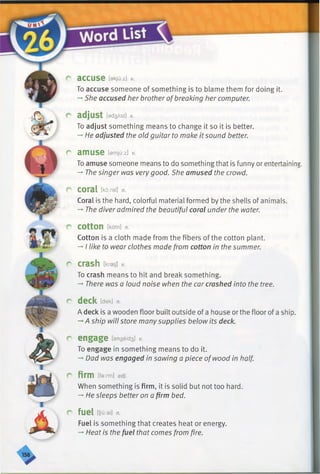 r accuse fekjuizi *
To accuse someone of something is to blame them for doing it.
-* She accused her brother ofbreaking her computer.
r adjust [9d3ASt] V.
To adjust something means to change it so it is better.
-» He adjusted the old guitar to make it sound better.
r amuse Mu:z] V.
To amuse someone means to do something that is funny or entertaining.
-* The singer was verygood. She amused the crowd.
r coral Ekd:ral] n.
Coral is the hard, colorful material formed by the shells of animals.
-» The diver admired the beautiful coral under the water.
r cotton [kdtnl n.
Cotton is a cloth made from the fibers of the cotton plant.
-*■I like to wear clothes made from cotton in the summer.
r crash [kraej] v.
To crash means to hit and break something.
-*■There was a loud noise when the car crashed into the tree.
r deck [dew n.
A deck is a wooden floor built outside of a house orthe floor of a ship.
A ship will store manysupplies below its deck.
r' engage [engeid3l v.
To engage in something means to do it.
-»Dad was engaged in sawing a piece ofwood in half.
r firm [farm] adj.
When something is firm, it is solid but not too hard.
-* He sleeps better on a firm bed.
r fuel [fyu:al] n.
Fuel is something that creates heat or energy.
-»Heat is the fuel that comes from fire.
 