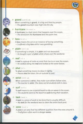 grand [graend] adj.
When something is grand, it is big and liked by people.
— Thegrand mountain rose high into the sky.
hurricane [ha:rakein] n.
A hurricane is a bad storm that happens over the ocean.
-* The wind from the hurricane bent the palm tree.
lOSS [b (:)s ] n.
A loss means the act or an instance of losing something.
->I suffered a big loss while I was gambling.
plain [plein] adj.
If something is simple, it is plain and not decorated.
-* He bought a pair ofplain white shoes over the weekend.
reef m n.
A reef is a group of rocks or coral that rise to or near the ocean.
-* He walked along the reefand looked at the water below.
shut [jAti *
To shut something means to close it tightly.
-*■Please shut the door; the air outside is cold.
strict [strikt] adj.
When someone is strict, they make sure others follow rules.
-» The teacher is strict. She does not letstudents talk in class.
SUrf lsa:rf]
Tosurf means to use a special board to ride on waves in the ocean.
-» The students went to the beach to surfduring their vacation.
task [taesk] n.
A task is a piece of work to be done that is usually difficult.
-* My task for the weekend was to clean the entire back yard.
zone [zoun] n.
A zone is an area that has different qualities from the ones around it.
-* Firefighters often work in dangerzones.
 