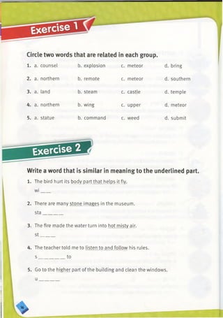Circle two words that are related in each group.
1. a. counsel b. explosion c. meteor d. bring
2. a. northern b. remote c. meteor d. southern
3. a. land b. steam c. castle d. temple
4. a. northern b. wing c. upper d. meteor
5. a. statue b. command c. weed d. submit
Exercise
Write a word that is similar in meaning to the underlined part.
1. The bird hurt its body part that helps it fly,
w i____
2. There are many stone images in the museum,
sta________
3. The fire made the water turn into hot misty air,
st______
4. The teacher told me to listen to and foUow his rules,
s ___________ to
5. Go to the higher part of the building and clean the windows,
u
>
 