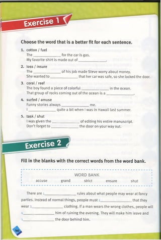 Choose the word that is a better fit for each sentence.
cotton / fuel
The .for the car is gas.
My favorite shirt is made out of.
2. loss / insure
The
She wanted to
.of his job made Steve worry about money.
_________ that her car was safe, so she locked the door.
3. coral / reef
The boy found a piece of colorful in the ocean.
That group of rocks coming out of the ocean is a ______________
4. surfed / amuse
Funny stories always________________me.
I________________quite a bit when I was in Hawaii last summer.
5. task / shut
I was given the___________
Don’t forget to____________
_ of editing his entire manuscript.
.the door on your way out.
Fill in the blanks with the correct words from the word bank.
accuse
WORD BANK
grand strict ensure shut
There are l_________________ rules about what people may wear at fancy
parties. Instead of normal things, people must 2__________________that they
wear 3_________________ clothing. If a man wears the wrong clothes, people will
4_________________ him of ruining the evening. They will make him leave and
5_________________ the door behind him.
 