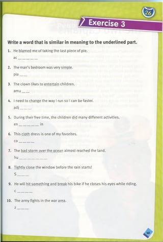 Write a word that is similar in meaning to the underlined part.
1. He blamed me of taking the last piece of pie.
ac__________
2. The man’s bedroom was very simple,
pla____
3. The clown likes to entertain children,
amu____
4. I need to change the way I run so I can be faster,
adj______
5. During their free time, the children did many different activities,
en___________ in
6. This cloth dress is one of my favorites,
co_________
7. The bad storm over the ocean almost reached the land,
hu_______________
8. Tightly close the window before the rain starts!
S ______
9. He will hit something and break his bike if he closes his eyes while riding.
c _
10. The army fights in the war area,
z
 