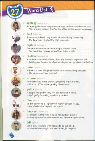 r apology [apalad3i] n.
An apology is something someone says to show that they are sorry.
—After arguing with her teacher, the girl wrote the teacher an apology.
r bold [bould] adj.
If someone is bold, they are not afraid of doing something.
-*■The bold man climbed the high mountain.
r capture [kseptjer] v.
To capture someone or something is to catch them.
-»James tried to capture the bubbles in his hands.
r cardinal [kardanl] adj.
If a rule or quality is cardinal, then it is the most important one.
-*■Raising yourhand in the classroom beforeyou speak is a cardinal rule.
r duke m.k] n.
A duke is a man of high social rank but below a king or queen.
-* The duke ruled over the land.
r expose [ikspouz] v.
To expose is to make known something that is hidden.
—■He took offhis shirt exposing his costume.
r guilty [gfiti] adj.
If people feel guilty, they feel bad for what they did.
-* I felt guilty for taking mysister’s cookies.
r hire [haier] v.
To hire someone is to pay them money to work for you.
-* We hired a man to paint our house.
r innocent [inasnt] adj.
If someone is innocent, they are not guilty of a crime.
Thejudge said that the woman was innocent ofthe crime.
r ja il [d3eil] n.
Jail is a place where criminals go to be punished.
-*■The thiefwas caught and sent tojail for ten years.
 