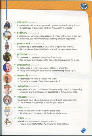 m inister [ministar] n.
A minister is an important person in government with many duties.
-» The minister ofeducation controls the country’s schools.
ordinary [oxdaneri] adj.
If someone or something is ordinary, they are not special in any way.
— Today was just an ordinary day. Nothing unusual happened.
perm anent [permanent] adj.
If something is permanent, it lasts for a long time or forever.
-*•We don’t know ifAunt Mildred’s visit will be a permanent one.
preserve [priza.rv] v.
To preserve is to protect something from harm.
-* Dad sprayed a chemical on the house to help preserve its looks.
pronounce [pranauns] v.
To pronounce is to say the sounds of letters or words.
-* Young children often have trouble pronouncing words right.
resem ble [rizembal] v.
To resemble someone is to look like them.
-* The baby resembles his father a great deal.
sym ptom [simptam] n.
A symptom of a bad condition or illness is a sign that it is happening.
-»Sneezing and a high fever are symptoms ofthe common cold.
tobacco [tabaekou] n.
Tobacco is a plant whose leaves are smoked, such as in cigarettes.
-* The tobacco in cigarettes is bad for your health.
twin [twin] n.
Twins are two children born at the same time.
-* My sister and I are twins. We look exactly the same.
witch [witj] n.
A witch is a woman with magical powers.
—People think that witches fly around on broomsticks.
 