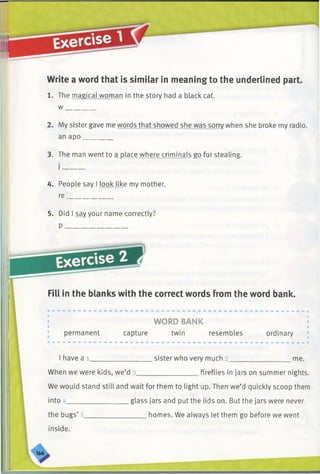 Write a word that is similar in meaning to the underlined part.
1. The magical woman in the story had a black cat.
w ________
2. My sister gave me words that showed she was sorry when she broke my radio,
an apo________
3. The man went to a place where criminals go for stealing.
4. People say I look like my mother,
re_____________
5. Did I say your name correctly?
P __________________
✓
Fill in the blanks with the correct words from the word bank.
WORD BANK I
permanent capture twin resembles ordinary
1have a l__________________sister who very much 2__________________me.
When we were kids, we’d 3_________________ fireflies in jars on summer nights.
We would stand still and wait for them to light up. Then we’d quickly scoop them
into __________________glass jars and put the lids on. But the jars were never
the bugs’ 5__________________homes. We always let them go before we went
inside.
 