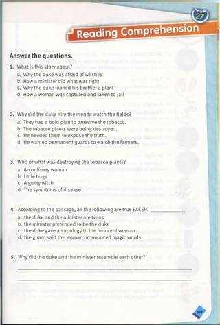 Answer the questions.
1. What is this story about?
a. Why the duke was afraid of witches
b. How a minister did what was right
c. Why the duke loaned his brother a plant
d. How a woman was captured and taken to jail
2. Why did the duke hire the men to watch the fields?
a. They had a bold plan to preserve the tobacco.
b. The tobacco plants were being destroyed.
c. He needed them to expose the truth.
d. He wanted permanent guards to watch the farmers.
3. Who or what was destroying the tobacco plants?
a. An ordinary woman
b. Little bugs
c. A guilty witch
d. The symptoms of disease
4. According to the passage, all the following are true EXCEPT
a. the duke and the minister are twins
b. the minister pretended to be the duke
c. the duke gave an apology to the innocent woman
d. the guard said the woman pronounced magic words
5. Why did the duke and the minister resemble each other?
 