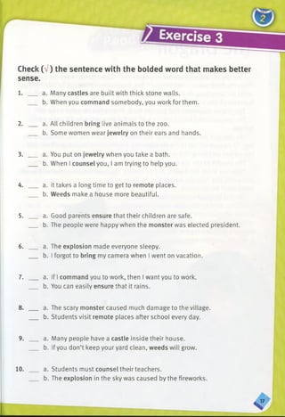 Check (V) the sentence with the bolded word that makes better
sense.
1. ___ a. Many castles are built with thick stone walls.
b. When you command somebody, you work for them.
2. ___ a. All children bring live animals to the zoo.
b. Some women wear jewelry on their ears and hands.
3. ___ a. You put on jewelry when you take a bath.
b. When I counsel you, I am trying to help you.
4. ___ a. It takes a long time to get to remote places.
b. Weeds make a house more beautiful.
5. ___ a. Good parents ensure that their children are safe.
b. The people were happy when the monster was elected president.
6. ___ a. The explosion made everyone sleepy.
b. I forgot to bring my camera when I went on vacation.
7. ___ a. If I command you to work, then I want you to work.
b. You can easily ensure that it rains.
8. ___ a. The scary monster caused much damage to the village.
b. Students visit remote places after school every day.
9. ___ a. Many people have a castle inside their house.
b. If you don’t keep your yard clean, weeds will grow.
10. a. Students must counsel their teachers.
b. The explosion in the sky was caused by the fireworks.
 
