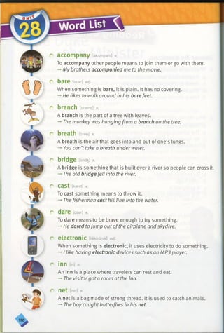 r accompany [akAmpeni] v.
To accompany other people means to join them or go with them.
-*■My brothers accompanied me to the movie.
r bare [bear] adj.
When something is bare, it is plain. It has no covering.
-* He likes to walk around in his bare feet.
r branch [braentj] n.
A branch is the part of a tree with leaves.
—' The monkey was hanging from a branch on the tree.
r breath [bree] n.
A breath is the air that goes into and out of one’s lungs.
-*■You can’t take a breath under water.
r bridge [brid3] n.
A bridge is something that is built over a river so people can cross it.
—' The old bridge fell into the river.
C* cast [kasst] V.
To cast something means to throw it.
-*■Thefisherman cast his line into the water.
r dare [dear] v.
To dare means to be brave enough to try something.
-*He dared tojump out ofthe airplane and skydive.
r electronic [ilektranik] adj.
When something is electronic, it uses electricity to do something.
-»I like having electronic devices such as an MP3 player.
r inn On]n.
An inn is a place where travelers can rest and eat.
-» The visitor got a room at the inn.
r-net [net] n.
A net is a bag made of strong thread. It is used to catch animals.
-» The boy caught butterflies in his net.
 