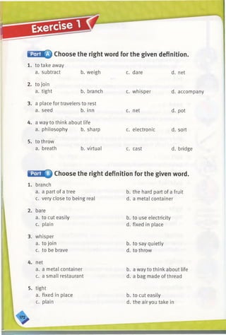 Choose the right word for the given definition.
1. to take away
a. subtract
2. to join
a. tight
b. weigh
b. branch
3. a place for travelers to rest
a. seed b. inn
4. a way to think about life
a. philosophy b. sharp
5. to throw
a. breath b. virtual
c. dare
c. whisper
c. net
c. electronic
c. cast
d. net
d. accompany
d. pot
d. sort
d. bridge
Choose the right definition for the given word.
1. branch
a. a part of a tree
c. very close to being real
2. bare
a. to cut easily
c. plain
3. whisper
a. to join
c. to be brave
4. net
a. a metal container
c. a small restaurant
b. the hard part of a fruit
d. a metal container
b. to use electricity
d. fixed in place
b. to say quietly
d. to throw
b. a way to think about life
d. a bag made of thread
5. tight
a. fixed in place
c. plain
b. to cut easily
d. the airyou take in
 