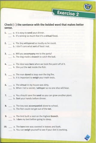 Check (V) the sentence with the bolded word that makes better
sense.
1. ___ a. It is easy to seed your dinner.
b. It’s raining so much that it’s a virtual flood.
2. ___ a. The boy whispered as loudly as he could.
b. I don’t care what sort of food I eat.
3. ___ a. Will you accompany me to the party?
b. The dog made a branch to catch the ball.
4. ___ a. The door was bare when we tookthe paint off of it.
b. She put the net inside the fish.
5. ___ a. The man dared to leap over the big fire.
b. It is important to weigh your math tests.
6. ___ a. The virtual in my house was dirty.
b. When I tell a secret, I whisper so no one else will hear.
7. ___ a. You should save the seed so you can grow another plant.
b. Sort your hands before dinner.
8. ___ a. The boy was accompanied alone to school.
b. The fish could not get out of the net.
9. ___ a. The bird built a nest on the highest branch.
b. I dare my bed before going to sleep.
10. a. The bare tree was covered in leaves and bark.
b. You can weigh yourself to see if your diet is working.
 