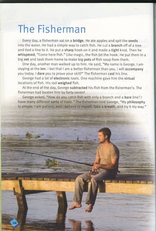 The Fisherman
Every day, a fisherman sat on a bridge. He ate apples and spit the seeds
into the water. He had a simple way to catch fish. He cut a branch off of a tree
and tied a line to it. He put a sharp hook on it and made a tight knot. Then he
whispered, “Come here fish.” Like magic, the fish bit the hook. He put them in a
big net and took them home to make big pots of fish soup from them.
One day, another man walked up to him. He said, “My name is George. I am
staying at the inn. I bet that I am a better fisherman than you. I will accompany
you today. I dare you to prove your skill!” The fisherman cast his line.
George had a lot of electronic tools. One machine gave him the virtual
locations offish. His rod weighed fish.
At the end of the day, George subtracted his fish from the fisherman’s. The
fisherman had beaten him by forty-seven!
George asked, “How do you catch fish with only a branch and a bare line? I
have many different sorts of tools.” The fisherman told George, “My philosophy
is simple. I am patient, and I believe in myself. Take a breath, and try it my way.”
 