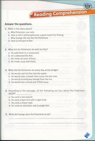 Answer the questions.
1. What is this story about?
a. Why fishermen use nets
b. How a man’s philosophy was a good match for fishing
c. Why George did not like the fisherman
d. Howto whisper to fish
2. What did the fisherman do with the fish?
a. He sold them to a restaurant.
b. He subtracted the fish.
c. He made all sorts of food.
d. He made soup with them.
3. What did the fisherman do every day at the bridge?
a. He would cast his line into the water.
b. He would take a breath then jump into the river.
c. He would accompany George from the inn.
d. He would eat a virtual pot offish soup.
4. According to the passage, all the following are true about the fisherman
EXCEPT______________ .
a. he used a tree branch
b. he used a bare line with a tight knot
c. he used a sharp hook
d. he used an electronic rod to weigh fish
5. What did George dare the fisherman to do?
 