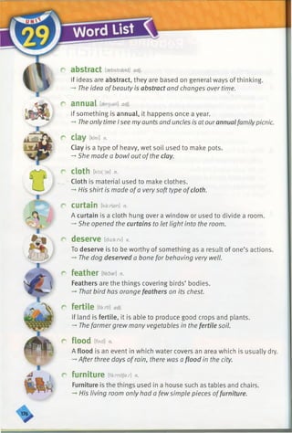 r abstract [asbstrsekt] adj.
If ideas are abstract, they are based on general ways of thinking.
-►The idea ofbeauty is abstract and changes over time.
r annual [aenjusl] adj.
If something is annual, it happens once a year.
-» Theonly time Isee myaunts and uncles is atourannual familypicnic.
r clay [kiei] n.
Clay is a type of heavy, wet soil used to make pots.
-*■She made a bowl out ofthe clay.
r Cloth [klo(:)e] n.
Cloth is material used to make clothes.
-* His shirt is made ofa very soft type ofcloth.
r curtain [kaxtan] n.
A curtain is a cloth hung over a window or used to divide a room.
-*■She opened the curtains to let light into the room.
r deserve [diza:rv] v.
To deserve is to be worthy of something as a result of one’s actions.
-+The dog deserved a bone for behaving very well.
r feather ifedari n.
Feathers are the things covering birds’ bodies.
-*■That bird has orange feathers on its chest.
r fertile m-.n]adj.
If land is fertile, it is able to produce good crops and plants.
-* The farmer grew many vegetables in the fertile soil.
r flood [fUd] n.
A flood is an event in which water covers an area which is usually dry.
-»After three days ofrain, there was a flood in the city.
r furniture [farnitjax] n.
Furniture is the things used in a house such as tables and chairs.
His living room only had a few simple pieces offurniture.
 