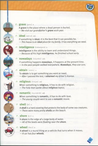 c grave [greiv] n.
A grave is the place where a dead person is buried.
-» We visit ourgrandfather’s grave each year.
P ideal [aidfial] adj.
If something is ideal, it is the best that it can possibly be.
-*■This house is an ideal place formyfamily. It has everything we need.
r intelligence [intel8d3ens] n.
Intelligence is the ability to learn and understand things.
-►Because ofhis high intelligence, he finished school early.
r now adays [nauadeiz] adv.
If something happens nowadays, it happens at the present time.
-» In the pastpeople walked everywhere. Nowadays, they use cars.
r obtain [abtein] v.
To obtain is to get something you want or need.
->After I passed the test, I obtained my driver’s license.
r religious [rilfdsas] adj.
When something is religious, it has to do with religion.
— The holy man spoke aboutreligious topics.
r rom antic [rcx/maentik] adj.
When something is romantic, it has to do with love.
->The young couple went to see a romantic movie.
r sh e ll [jeo n.
A shell is a hard covering that protects the body of some sea creatures.
-» There were many prettyshells on the beach.
r shore im n.
A shore is the edge of a large body of water.
-*All ofthe boats were floating near the shore.
r w heel n.
A wheel is a round thing on a vehicle that turns when it moves.
-*■A car has four wheels.
4
 