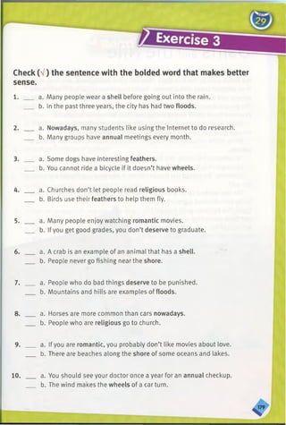 Check (V) the sentence with the bolded word that makes better
sense.
1. ___ a. Many people wear a shell before going out into the rain.
b. In the past three years, the city has had two floods.
2. ___ a. Nowadays, many students like using the Internet to do research.
b. Many groups have annual meetings every month.
3. ___ a. Some dogs have interesting feathers.
b. You cannot ride a bicycle if it doesn’t have wheels.
4. ___ a. Churches don’t let people read religious books.
b. Birds use their feathers to help them fly.
5. ___ a. Many people enjoy watching romantic movies.
b. If you get good grades, you don’t deserve to graduate.
6. ___ a. A crab is an example of an animal that has a shell.
b. People never go fishing near the shore.
7. ___ a. People who do bad things deserve to be punished.
b. Mountains and hills are examples of floods.
8. ___ a. Horses are more common than cars nowadays.
b. People who are religious go to church.
9. ___ a. Ifyou are romantic, you probably don’t like movies about love.
b. There are beaches along the shore of some oceans and lakes.
10. a. You should see your doctor once a year for an annual checkup.
b. The wind makes the wheels of a car turn.
 