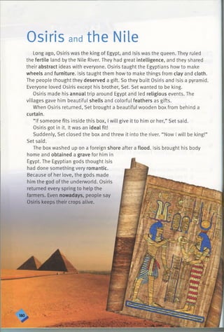 Osiris and the Nile
Long ago, Osiris was the king of Egypt, and Isis was the queen. They ruled
the fertile land by the Nile River. They had great intelligence, and they shared
their abstract ideas with everyone. Osiris taught the Egyptians how to make
wheels and furniture. Isis taught them how to make things from clay and cloth.
The people thought they deserved a gift. So they built Osiris and Isis a pyramid.
Everyone loved Osiris except his brother, Set. Set wanted to be king.
Osiris made his annual trip around Egypt and led religious events. The
villages gave him beautiful shells and colorful feathers as gifts.
When Osiris returned, Set brought a beautiful wooden box from behind a
curtain.
“ If someone fits inside this box, I will give it to him or her,” Set said.
Osiris got in it. It was an ideal fit!
Suddenly, Set closed the box and threw it into the river. “ Now I will be king!”
Set said.
The boxwashed up on a foreign shore after a flood. Isis brought his body
home and obtained a grave for him in
Egypt. The Egyptian gods thought Isis
had done something very romantic.
Because of her love, the gods made
him the god of the underworld. Osiris
returned every spring to help the
farmers. Even nowadays, people say
Osiris keeps their crops alive.
 