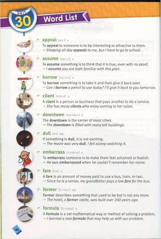 Hm
fs
f^
appeal [epi:i] v.
To appeal to someone is to be interesting or attractive to them.
-*■Sleeping all day appeals to me, but I have to go to school.
assume lasju-Mv.
To assume something is to think that it is true, even with no proof.
-* I assume you are both familiar with this plan.
borrow [bo(:)rou] v.
To borrow something is to take it and then give it back later.
-» Can I borrow a pencil to use today? I’ll give it back to you tomorrow.
r client [klaiant] n.
A client is a person or business that pays another to do a service.
-♦She has many clients who enjoy coming to hersalon.
r downtown [dauntaun] n.
The downtown is the center of most cities.
-* The downtown is filled with many tall buildings.
r dull tdAl] adj.
If something is dull, it is not exciting.
-* The movie was very dull. I fell asleep watching it.
r embarrass [imbseras] v.
To embarrass someone is to make them feel ashamed or foolish.
-* He was embarrassed when he couldn’t remember her name.
r fare [fear] n.
A fare is an amount of money paid to use a bus, train, or taxi.
-*■Since he is a senior, my grandfatherpays a low fare for the bus.
r former [fo:rma:r] adj.
Former describes something that used to be but is not any more.
-» The hotel, a former castle, was built over 200 years ago.
r formula [fbrmjele] /?.
A formula is a set mathematical way or method of solving a problem.
-* I learned a new formula that may help us with ourproblem.
 