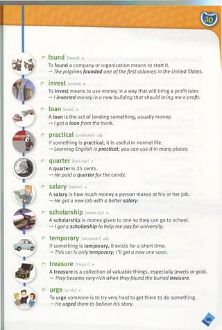 r found [faund] v.
To found a company or organization means to start it.
-» The pilgrims founded one ofthe first colonies in the United States.
r invest [invest] v.
To invest means to use money in a way that will bring a profit later.
-* I invested money in a new building thatshould bring me a profit.
r loan [loun] n.
A loan is the act of lending something, usually money.
-»I got a loan from the bank.
r practical [prsektikal] adj.
If something is practical, it is useful in normal life.
—Learning English is practical; you can use it in manyplaces.
r quarter [kwo:rter] n.
A quarter is 25 cents.
-*■He paid a quarterfor the candy.
r salary [sseleri] n.
A salary is how much money a person makes at his or her job.
-»He got a newjob with a bettersalary.
r scholarship [skaleirjlp] n.
A scholarship is money given to one so they can go to school.
-»I got a scholarship to help me pay for university.
r temporary [tempered] adj.
If something is temporary, it exists for a short time.
-*■This car is only temporary; I’ll get a new one soon.
C treasure [tre3e:r] n.
A treasure is a collection of valuable things, especially jewels or gold.
-* They became very rich when theyfound the buried treasure.
r urge [e:/-d3] v.
To urge someone is to try very hard to get them to do something.
-»■He urged them to believe his story.
 