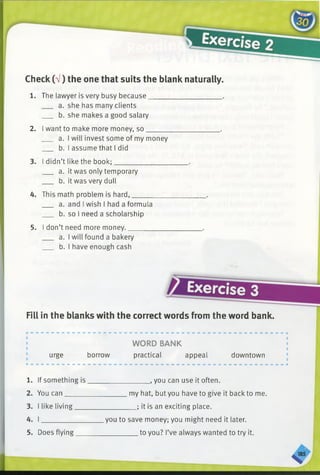 Check (V) the one that suits the blank naturally.
1. The lawyer is very busy because_____________________.
a. she has many clients
b. she makes a good salary
2. I want to make more money, so_____________________.
a. I will invest some of my money
b. I assume that I did
3. I didn’t like the book;_____________________.
a. it was only temporary
b. it was very dull
4. This math problem is hard,_____________________.
a. and I wish I had a formula
b. so I need a scholarship
5. I don’t need more money._____________________.
a. I will found a bakery
b. I have enough cash
Fill in the blanks with the correct words from the word bank.
m
WORD BANK
urge borrow practical appeal downtown
1. If something is
2. You can______
3. I like living___
4. I ____________
5. Does flying___
____________ , you can use it often.
my hat, but you have to give it back to me.
_________; it is an exciting place.
you to save money; you might need it later.
_________ to you? I’ve always wanted to try it.
 