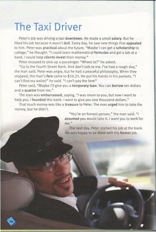 The Taxi Driver
Peter’s job was driving a taxi downtown. He made a small salary. But he
liked his job because it wasn’t dull. Every day, he saw new things that appealed
to him. Peter was practical about the future. “Maybe I can get a scholarship to
college,” he thought. “I could learn mathematical formulas and get a job at a
bank. I could help clients invest their money.”
Peter stopped to pick up a passenger. “Where to?” he asked.
“Go to the Fourth Street Bank. And don’t talk to me. I’ve had a rough day,”
the man said. Peter was angry, but he had a peaceful philosophy. When they
stopped, the man’s fare came to $10.25. He put his hands in his pockets. “ I
can’t find my wallet!” he said. “I can’t pay the fare!”
Peter said, “Maybe I’ll give you a temporary loan. You can borrow ten dollars
and a quarter from me.”
The man was embarrassed, saying, “ I was mean to you, but now I want to
help you. I founded this bank. I want to give you one thousand dollars.”
That much money was like a treasure to Peter. The man urged him to take the
money, but he didn’t.
“You’re an honest person,” the man said. “I
assumed you would take it. I want you to work for
me.”
The next day, Peter started his job at the bank.
He was happy to be done with his former job.
 