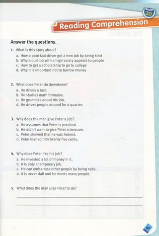 Answer the questions.
1. What is this story about?
a. How a poor taxi driver got a new job by being kind
b. Why a dull job with a high salary appeals to people
c. How to get a scholarship to go to college
d. Why it is important not to borrow money
2. What does Peter do downtown?
a. He drives a taxi.
b. He studies math formulas.
c. He grumbles about his job.
d. He drives people around for a quarter.
3. Why does the man give Peter a job?
a. He assumes that Peter is practical.
b. He didn’t want to give Peter a treasure.
c. Peter showed that he was honest.
d. Peter loaned him twenty five cents.
4. Why does Peter like his job?
a. He invested a lot of money in it.
b. It is only a temporary job.
c. He can embarrass other people by being rude.
d. It is never dull and he meets many people.
5. What does the man urge Peter to do?
 
