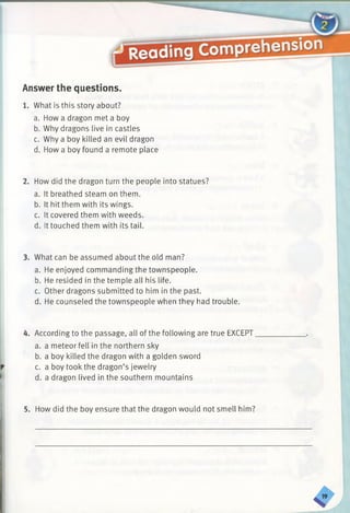 Answer the questions.
1. What is this story about?
a. How a dragon met a boy
b. Why dragons live in castles
c. Why a boy killed an evil dragon
d. How a boy found a remote place
2. How did the dragon turn the people into statues?
a. It breathed steam on them.
b. It hit them with its wings.
c. It covered them with weeds.
d. It touched them with its tail.
3. What can be assumed about the old man?
a. He enjoyed commanding the townspeople.
b. He resided in the temple all his life.
c. Other dragons submitted to him in the past.
d. He counseled the townspeople when they had trouble.
4. According to the passage, all of the following are true EXCEPT
a. a meteor fell in the northern sky
b. a boy killed the dragon with a golden sword
c. a boy took the dragon’s jewelry
d. a dragon lived in the southern mountains
5. How did the boy ensure that the dragon would not smell him?
 