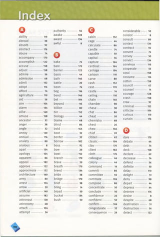 Index
Qability................. 110
abroad.............. 38
absorb.............. 92
abstract ..............176
abuse ................ 74
accompany......... 170
accomplish.........122
accuse................158
adjust.................158
adm ire.............. 56
admission ........ 68
adm it..................152
adopt.................. 116
afford................. 74
agriculture ........ 110
aid ..................... 56
aim .............. 104
alarm ..................134
alike....................140
amuse ........... 158
ancestor............ 32
anger................. 38
angle .......... 32
annoy .................140
annual................176
anxiety 80
anxious............. 8
apart...................134
apology.............. 164
apparent........... 86
appeal................182
approve ............. 122
approximate 122
architecture........140
arm y.................. 80
arrest..................134
arrow................. 20
artificial.............. 140
assume.............. 182
astronaut ...........128
astronomy * 68
attach .................104
attempt............. 56
authority 56
awake.................128
award .................134
awful ................. 8
obake.................. 74
bare.................... 170
barrier.................122
basis.................. 44
bath....................146
battle................. 20
bean.................. 74
beg......................116
bend...................146
bet...................... 104
beyond................116
billion............... 80
bin...................... 152
biology............... 44
blam e................ 68
blind.................. 86
bold....................164
boot................... 32
border................ 32
borrow............... 182
b o ss.................. 92
b o w ................... 20
b o w l................... 152
branch ................170
brave................. 20
breath.................170
breed..................134
bride.................. 38
bridge.................170
brief................... 38
bring.................. 14
broad................. 50
bucket.................134
bush.................. 50
G
cabin ..................152
cage ........ 44
calculate ........... 86
candle .............. 74
capable............. 50
capital............... 56
capture .............. 164
cardinal.............. 164
carriage.............. 104
cartoon ...............110
carve ................. 80
cash.................... 152
cast..................... 170
castle................. 14
ceiling................. 110
chain ..................140
chamber............ 98
chase................. 38
chat................... 86
cheat................. 50
chemistry 68
chest.................. 26
chew...................146
chief.................. 20
citizen............... 62
classic.................104
clay..................... 176
client..................182
cloth................... 176
colleague .......... 44
colony............... 44
command.......... 14
commit.............. 86
committee......... 92
commute *104
compose 86
concentrate....... 50
conclude........... 50
confidence ........ 26
confident........... 50
confirm................104
congratulate 32
consequence 26
considerable 50
consist 8
consult.............. 80
contest............... 134
contract............. 92
convert.............. 74
convey.............. 50
convict............... 134
convince .............110
cooperate.......... 56
coral.................*158
costume..............116
cotton.................158
council.............. 62
counsel............. 14
courage.............. 128
crash ..................158
crew................... 92
criminal.............. 152
criticize 104
curious................110
curtain................176
odare....................170
debate.............. 44
debt................... 74
deck....................158
declare.............. 62
decrease........... 74
defend.............. 56
definite............. 50
delay................... 110
delight.......... •••• 51
d eny.................. 98
depart............... 44
depress 44
deserve...............176
desire ............... 8
despite ............. 68
destination 51
destruction 56
detect................ 122
>
 
