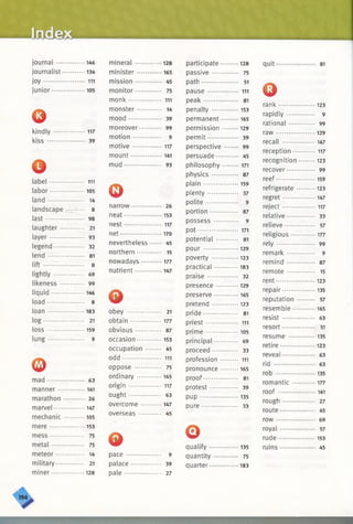 81
123
9
99
129
147
117
123
99
159
123
147
117
33
57
177
99
9
87
15
123
135
57
165
63
51
135
123
63
63
135
177
141
27
45
69
57
153
45
•146
•134
• 111
•105
•117
39
• 111
105
• 14
8
98
• 21
93
32
81
8
69
99
•146
8
183
. 21
•159
9
63
•141
• 26
•147
•105
153
• 75
• 75
14
• 21
128
mineral ............. 128
minister............. 165
mission.............. 45
monitor......... 75
m onk.............. 111
monster......... 14
mood ................ 39
moreover........ 99
motion........... 9
motive ................ 117
mount............. 141
mud.................. . 93
©narrow............ 26
neat................ 153
nest.................117
net...................170
nevertheless.. 45
northern......... 15
nowadays........177
nutrient...........147
©obey ........... 21
obtain ....... 177
obvious 87
occasion..........153
occupation........ 45
odd................. 111
oppose ........ 75
ordinary............. 165
origin.............. 117
ought................ * 63
overcome .......... 147
overseas ..... 45
©pace .................. 9
palace 39
pale .............. 27
participate 128
passive............. 75
path................... 51
pause ................ 111
peak.................. 81
penalty ...............153
permanent.......... 165
permission.........129
permit............... 39
perspective ...... * 99
persuade........... 45
philosophy..........171
physics ...... 87
plain................... 159
plenty ............. 57
polite................. 9
portion..............* 87
possess ............ 9
pot.......................171
potential 81
pour ................. 129
poverty ...............123
practical............. 183
praise ................ 32
presence............ 129
preserve..............165
pretend...............123
pride 81
priest................. 111
prime................ 105
principal 69
proceed 33
profession ......... 111
pronounce......... 165
proof................. 81
protest.............. 39
pup •••.................. 135
pure................... 33
©qualify................135
quantity............ 75
quarter................183
quit...........
©rank..........
rapidly......
rational....
raw ...........
recall ........
reception...
recognition
recover.....
reef .
refrigerate •
regret........
reject........
relative.....
relieve.......
religious ••••
rely...........
remark.....
remind.....
remote......
rent...........
repair........
reputation •
resemble —
resist........
resort........
resume ....
retire.........
reveal........
rid ............
rob ...........
romantic •••
ro o f..........
rough ........
route.........
row ...........
royal.........
rude..........
ruins.........
 