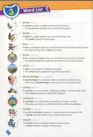 C arrow [aerou] n.
An arrow is a thin, straight stick shot from a bow.
-►The arrowflew through the air and hit the target.
r battle [baetl] n.
A battle is a fight between two armies during a war.
-»■The battle lasted for many days.
C bow [bou] n.
A bow is a weapon made of curved wood and string that shoots arrows.
-*■He went hunting with a bow and arrow.
r brave [breiv] adj.
When people are brave, they are not afraid to face pain or danger.
-+The brave firefightersaved the girl from the burning building.
r chief m n.
A chief is the leader of a group of people.
-* The chief led the people through the mountains.
r disadvantage [disadvaentid3] n.
A disadvantage is a situation where someone is likely to lose.
-*■Mike had a disadvantage in the race since he hurt his knee.
r enemy [enami] n.
An enemy is a country that is fighting another country during a war.
-►The enemy prepared to attack the kingdom.
r entrance [entrans] n.
An entrance is a place where someone can enter an area.
-♦The gate was locked, so Bill had tofind a different entrance.
r hardly [hardli] adv.
If something hardly happens, it almost does not happen at all.
-* I hardly saw the concertsince I had to leave early.
r intend [intend] v.
To intend to do something means to plan to do it.
-»I intend to finish college in three years.
 