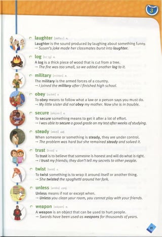 r
r
r
r
r
r
C
laughter [laeftax] n.
Laughter is the sound produced by laughing about something funny.
-+Susan’sjoke made her classmates burst into laughter.
log [b(r)g] n.
A log is a thick piece of wood that is cut from a tree.
-» The fire was too small, so we added another log to it.
military [mfliteri] n.
The military is the armed forces of a country.
-* Ijoined the military after I finished high school.
obey [oi/bei] v.
To obey means to follow what a law or a person says you must do.
-» My little sister did not obey my mother. Now she is in trouble.
secure [sikjuar] V.
To secure something means to get it after a lot of effort.
-* I was able tosecure a good grade on mytestafterweeks ofstudying.
steady [stedi] adj.
When someone or something is steady, they are under control.
-* The problem was hard butshe remained steady and solved it.
trust EtrAst] V.
Totrust is to believe that someone is honest and will do what is right.
-»I trust myfriends; they don’t tell mysecrets to otherpeople.
twist [twist] v.
To twist something is to wrap it around itself or another thing.
-*■She twisted the spaghetti around herfork.
unless [anles] conj.
Unless means if not or except when.
-*■Unless you clean your room, you cannotplay with yourfriends.
weapon [wepan] n.
A weapon is an object that can be used to hurt people.
-*■Swords have been used as weapons for thousands ofyears.
 