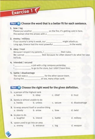 Choose the word that is a better fit for each sentence.
1. bow / log
Please put another________________on the fire; it’s getting cold in here.
The woman shot the arrows with a ______________ .
2. enemy / military
If our country’s army is weak, our_______________ might attack us.
Long ago, Greece had the most powerful_______________ in the world.
3. obey/trust
Because I respect my parents, I_______________ their rules.
We cannot_______________ Bob because he often doesn’t do what he says
he’ll do.
4. intended / secured
I _______________ a job with a big company yesterday.
I_______________ to go to the store, but I didn’t have time.
5. battle / disadvantage
The rain was a _______________ for the other soccer team.
During the________________at sea, many ships sank.
i^nlM 0 Choose the right word for the given definition.
1. a person of the highest rank
a. brave b. obey c. chief d. trust
2. barely or almost unable to do
a. hardly b. unless c. secure d. disadvantage
3. to wrap around itself or another thing
a. steady b. arrow c. bow d. twist
4. to plan to do
a. laughter b. intend c. battle d. military
5. space used to go into an area
a. enemy b. entrance c. log d. weapon
 