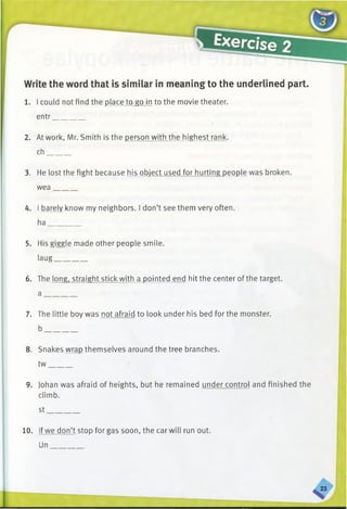 Write the word that is similar in meaning to the underlined part.
1. I could not find the place to go in to the movie theater,
entr________
c>
2. At work. Mr. Smith is the person with the highest rank,
ch______
3. He lost the fight because his object used for hurting people was broken,
wea______
4. I barely know my neighbors. I don’t see them very often,
ha________
5. His giggle made other people smile,
laug________
6. The long, straight stick with a pointed end hit the center of the target.
a ________
7. The little boy was not afraid to look under his bed for the monster,
b________
8. Snakes wrap themselves around the tree branches,
tw______
9. Johan was afraid of heights, but he remained under control and finished the
climb.
st________
10. If we don’t stop for gas soon, the car will run out.
Un
 