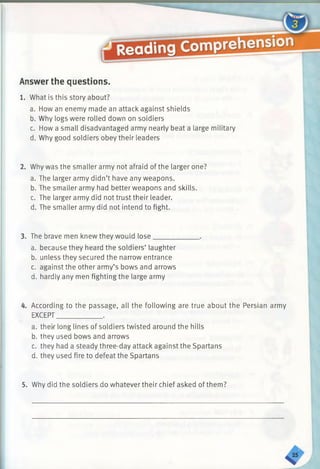 Answer the questions.
1. What is this story about?
a. How an enemy made an attack against shields
b. Why logs were rolled down on soldiers
c. How a small disadvantaged army nearly beat a large military
d. Why good soldiers obey their leaders
2. Why was the smaller army not afraid of the larger one?
a. The larger army didn’t have any weapons.
b. The smaller army had better weapons and skills.
c. The larger army did not trust their leader.
d. The smaller army did not intend to fight.
3. The brave men knew they would lose______
a. because they heard the soldiers’ laughter
b. unless they secured the narrow entrance
c. against the other army’s bows and arrows
d. hardly any men fighting the large army
4. According to the passage, all the following are true about the Persian army
EXCEPT_____________.
a. their long lines of soldiers twisted around the hills
b. they used bows and arrows
c. they had a steady three-day attack against the Spartans
d. they used fire to defeat the Spartans
5. Why did the soldiers do whatever their chief asked of them?
 